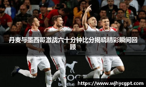 丹麦与墨西哥激战六十分钟比分揭晓精彩瞬间回顾